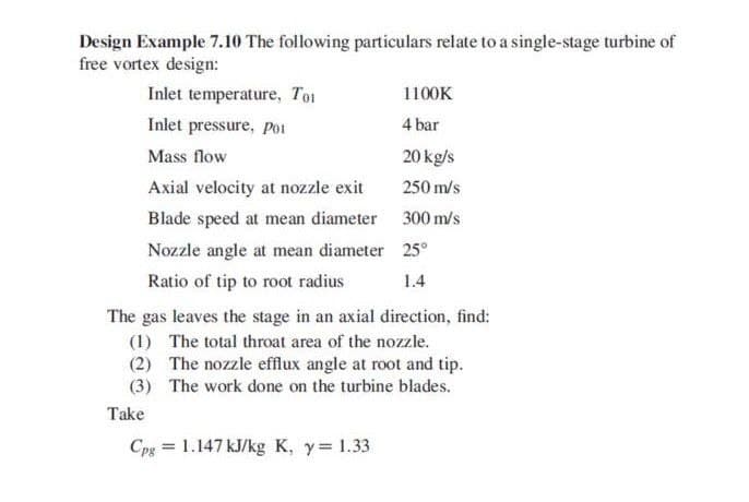 Design Example 7.10 The following particulars relate to a single-stage turbine of
free vortex design:
Inlet temperature, Tot
1100K
Inlet pressure, po1
4 bar
Mass flow
20 kg/s
Axial velocity at nozzle exit
250 m/s
Blade speed at mean diameter 300 m/s
Nozzle angle at mean diameter 25°
Ratio of tip to root radius
1.4
The gas leaves the stage in an axial direction, find:
(1) The total throat area of the nozzle.
(2) The nozzle efflux angle at root and tip.
(3) The work done on the turbine blades.
Take
Cpg = 1.147 kJ/kg K, y= 1.33
