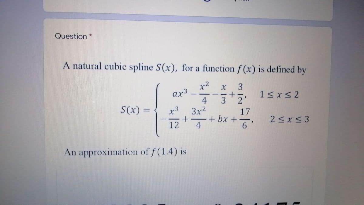 Question *
A natural cubic spline S(x), for a function f (x) is defined by
x2
ах3
4
3
1< x< 2
3 2'
S(x) =
17
+ bx +
6'
3x2
2 < x < 3
12
4
An approximation of f (1.4) is
