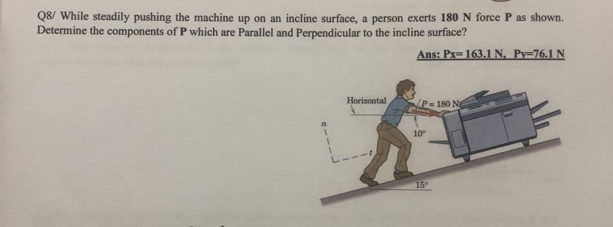 Q8/ While steadily pushing the machine up on an incline surface, a person exerts 180 N force P as shown.
Determine the components of P which are Parallel and Perpendicular to the incline surface?
Ans: Px=163.1 N, Py-76.1 N
Horizontal
P 180 N
1.
10°
15°
