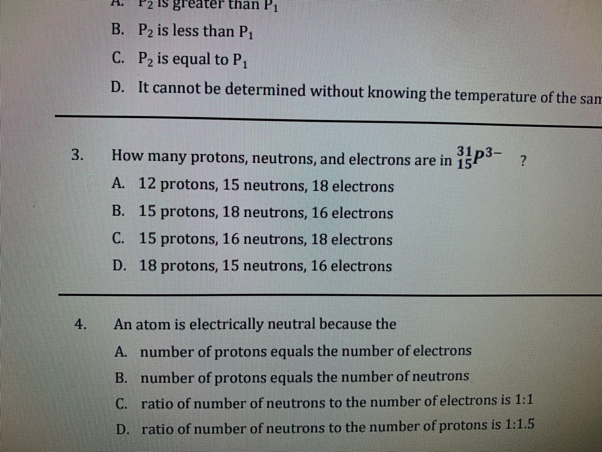 F2 Is greater than P
B. P2 is less than P1
C. P2 is equal to P,
D. It cannot be determined without knowing the temperature of the sam
3.
How many protons, neutrons, and electrons are in 15P
A. 12 protons, 15 neutrons, 18 electrons
B. 15 protons, 18 neutrons, 16 electrons
C. 15 protons, 16 neutrons, 18 electrons
D. 18 protons, 15 neutrons, 16 electrons
4.
An atom is electrically neutral because the
A. number of protons equals the number of electrons
B. number of protons equals the number of neutrons
C. ratio of number of neutrons to the number of electrons is 1:1
D.
ratio of number of neutrons to the number of protons is 1:1.5
