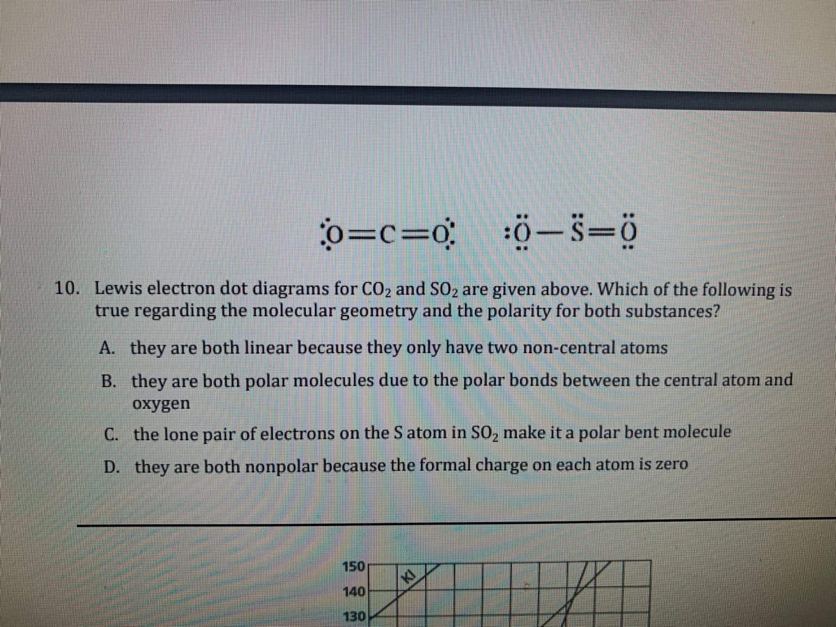 o=c=0
ö-s=ö
10. Lewis electron dot diagrams for CO2 and SO2 are given above. Which of the following is
true regarding the molecular geometry and the polarity for both substances?
A. they are both linear because they only have two non-central atoms
B. they are both polar molecules due to the polar bonds between the central atom and
oxygen
C. the lone pair of electrons on the S atom in SO, make it a polar bent molecule
D. they are both nonpolar because the formal charge on each atom is zero
150
to
140
130
