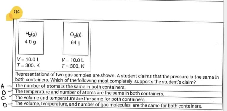 Q4
H2(g)
O2lg)
4.0 g
64 g
V = 10.0 L
V = 10.0 L
T= 300. K
T= 300. K
Representations of two gas samples are shown. A student claims that the pressure is the same in
both containers. Which of the following most completely supports the student's claim?
The number of atoms is the same in both containers.
A
The temperature and number of atoms are the same in both containers.
The volume and temperature are the same for both containers.
The volume, temperature, and number of gas molecules are the same for both containers.
