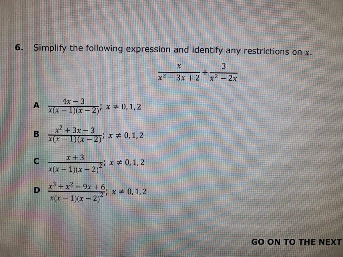 6. Simplify the following expression and identify any restrictions on x.
x² – 3x + 2 x² – 2x
4x-3
x(x - 1)(x – 2)'
x + 0, 1, 2
x² + 3x – 3
x(x-1)(x-2) x 0, 1, 2
x+3
zix+ 0,1, 2
x(x – 1)(x – 2)"
x3 + x² – 9x + 6.
x(x - 1)(x – 2)
x+ 0, 1,2
GO ON TO THE NEXT
