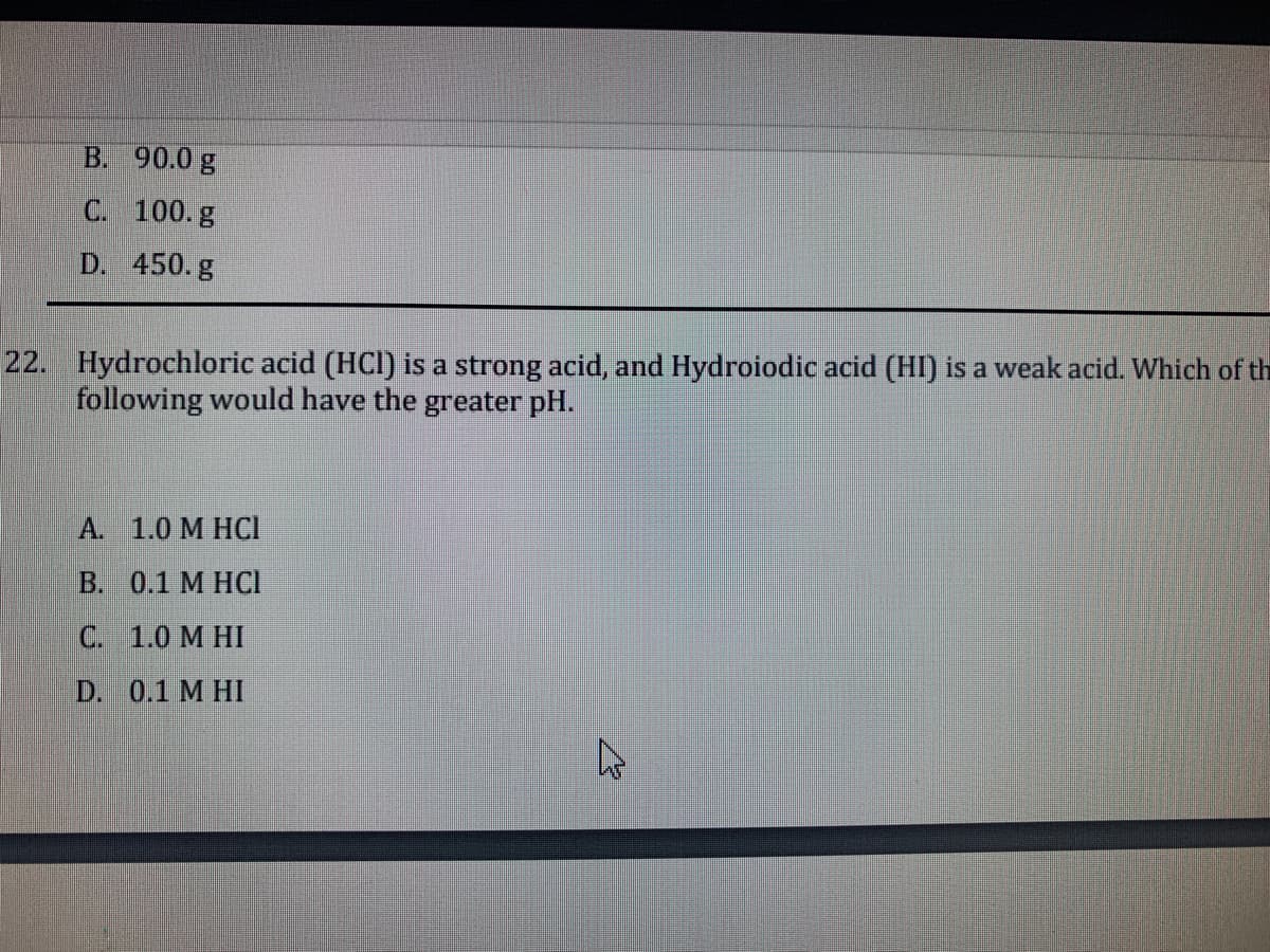 B. 90.0 g
C. 100.g
D. 450. g
22. Hydrochloric acid (HCI) is a strong acid, and Hydroiodic acid (HI) is a weak acid. Which of th
following would have the greater pH.
А. 1.0 М НС
B. 0.1 M HCI
С. 1.0 М НI
D. 0.1 M HI
