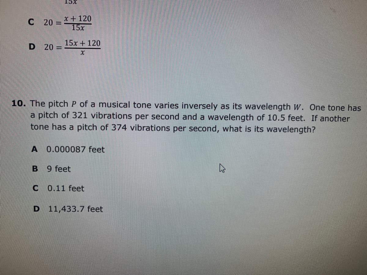 XCT
C 20-*+ 120
15x
15x +120
D 20 =
10. The pitch P of a musical tone varies inversely as its wavelength W. One tone has
a pitch of 321 vibrations per second and a wavelength of 10.5 feet. If another
tone has a pitch of 374 vibrations per second, what is its wavelength?
A 0.000087 feet
9 feet
0.11 feet
D 11,433.7 feet
