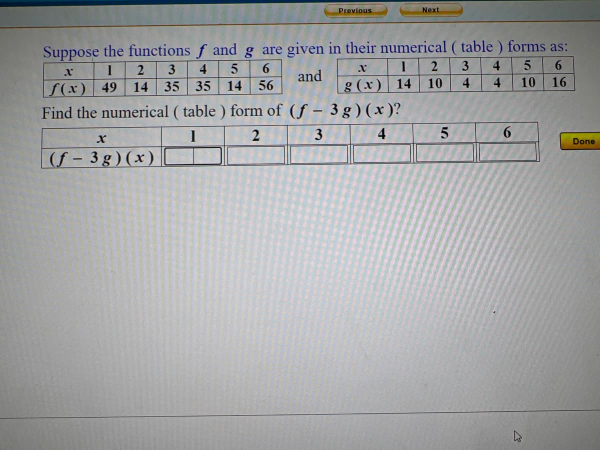 Previous
Next
Suppose the functions f and g are given in their numerical ( table ) forms as:
6.
4
3
4
6.
and
g (x) 14
10
4
4
10
16
f(x) 49
Find the numerical ( table ) form of (f – 3 g ) (x )?
14
35
35
14
56
4
6.
Done
(f - 3 g)(x)
