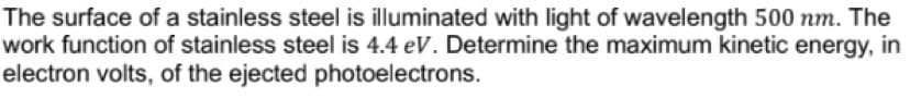The surface of a stainless steel is illuminated with light of wavelength 500 nm. The
work function of stainless steel is 4.4 eV. Determine the maximum kinetic energy, in
electron volts, of the ejected photoelectrons.