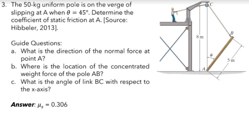 3. The 50-kg uniform pole is on the verge of
slipping at A when 0 = 45°. Determine the
coefficient of static friction at A. [Source:
Hibbeler, 2013].
Guide Questions:
a. What is the direction of the normal force at
point A?
b. Where is the location of the concentrated
weight force of the pole AB?
c. What is the angle of link BC with respect to
the x-axis?
Answer: μ = 0.306
Hs
8m
B
5m