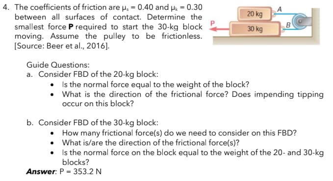 20 kg
B
4. The coefficients of friction are µs = 0.40 and μk = 0.30
between all surfaces of contact. Determine the
smallest force P required to start the 30-kg block
moving. Assume the pulley to be frictionless.
[Source: Beer et al., 2016].
30 kg
Guide Questions:
a. Consider FBD of the 20-kg block:
Is the normal force equal to the weight of the block?
• What is the direction of the frictional force? Does impending tipping
occur on this block?
b. Consider FBD of the 30-kg block:
How many frictional force(s) do we need to consider on this FBD?
What is/are the direction of the frictional force(s)?
Is the normal force on the block equal to the weight of the 20- and 30-kg
blocks?
Answer: P = 353.2 N
A