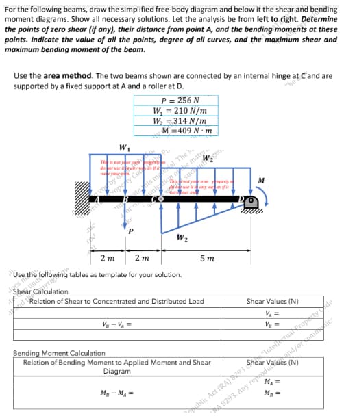 For the following beams, draw the simplified free-body diagram and below it the shear and bending
moment diagrams. Show all necessary solutions. Let the analysis be from left to right. Determine
the points of zero shear (if any), their distance from point A, and the bending moments at these
points. Indicate the value of all the points, degree of all curves, and the maximum shear and
maximum bending moment of the beam.
Use the area method. The two beams shown are connected by an internal hinge at C and are
supported by a fixed support at A and a roller at D.
P = 256 N
W₁ = 210 N/m
W₂ = 314 N/m
W₁
M = 409 N.m
•Pr
Property Coop
CO
mtenis mal. The b
dor comunication of e mater..
KF
2m
Use the
2m
5m
Shear
es
as template for your solution.
Relation of Shear to Concentrated and Distributed Load
VB - V₁ =
Bending Moment Calculation
Relation of Bending Moment to Applied Moment and Shear
Diagram
MB-MA=
does no
The is not
da
we your
you by
such ingen.
Thor your own reperty a
duse any was if it
were our o
W₂
M
public Act A)
Shear Values (N)
V₁ =
V₂ =
293 "Intell tual Property de
and/or commicz
(N)
MA=
M₂ =
14/023. Any reproduce