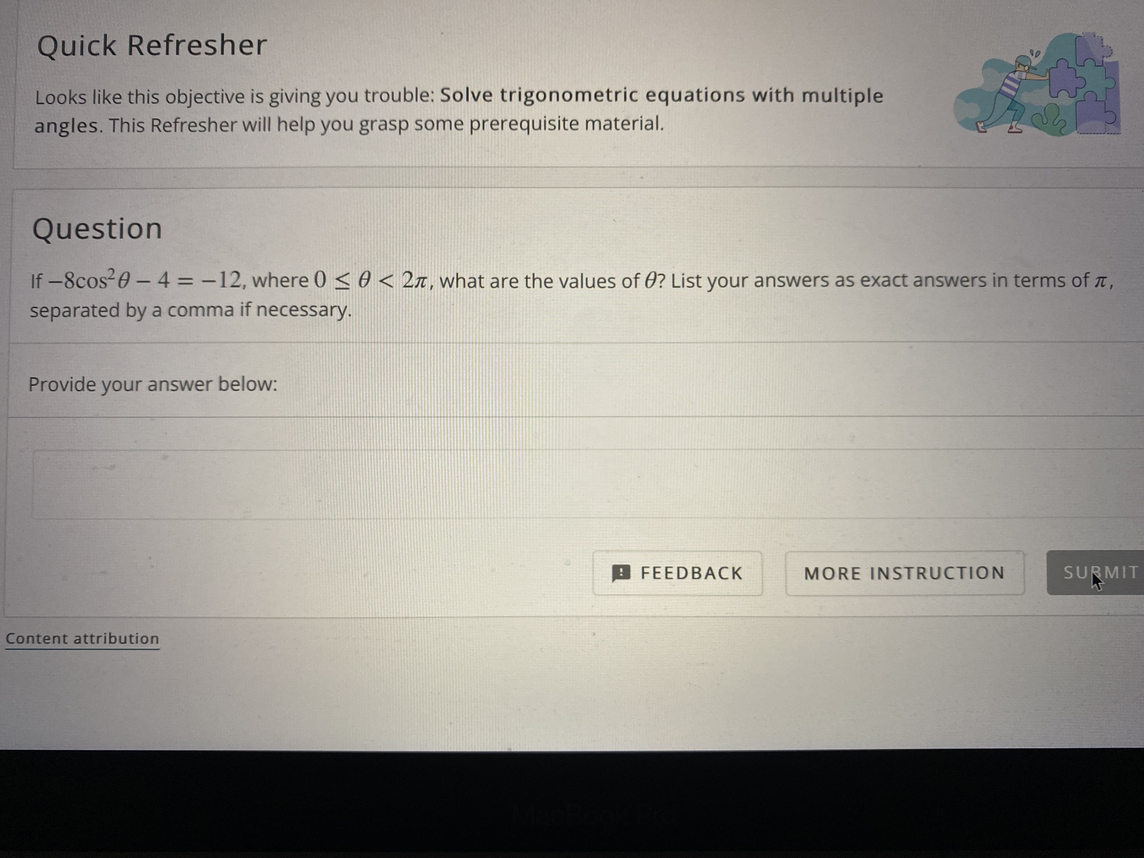 **Quick Refresher**

Looks like this objective is giving you trouble: **Solve trigonometric equations with multiple angles.** This Refresher will help you grasp some prerequisite material.

**Question**

If \(-8\cos^2\theta - 4 = -12\), where \(0 \leq \theta < 2\pi\), what are the values of \(\theta\)? List your answers as exact answers in terms of \(\pi\), separated by a comma if necessary.

Provide your answer below:

[Answer Box]

**Buttons:**
- FEEDBACK
- MORE INSTRUCTION
- SUBMIT