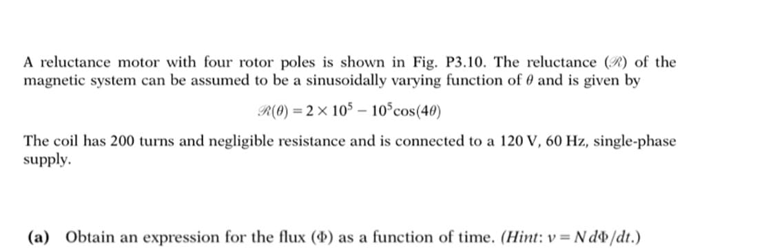 A reluctance motor with four rotor poles is shown in Fig. P3.10. The reluctance () of the
magnetic system can be assumed to be a sinusoidally varying function of and is given by
R(0) = 2 × 105 10³ cos (40)
The coil has 200 turns and negligible resistance and is connected to a 120 V, 60 Hz, single-phase
supply.
(a) Obtain an expression for the flux ($) as a function of time. (Hint: v=Ndo/dt.)