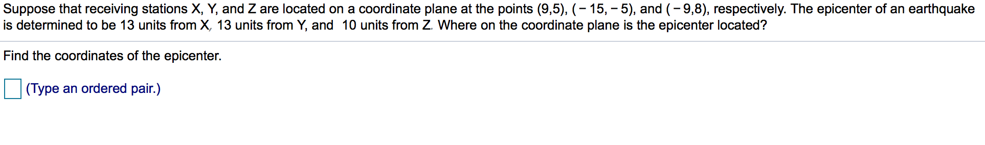 Suppose that receiving stations X, Y, and Z are located on a coordinate plane at the points (9,5), -15, -5), and (-9,8), respectively. The epicenter of an earthquake
is determined to be 13 units from X, 13 units from Y, and 10 units from Z Where on the coordinate plane is the epicenter located?
Find the coordinates of the epicenter.
an ordered pair.)
(Type
