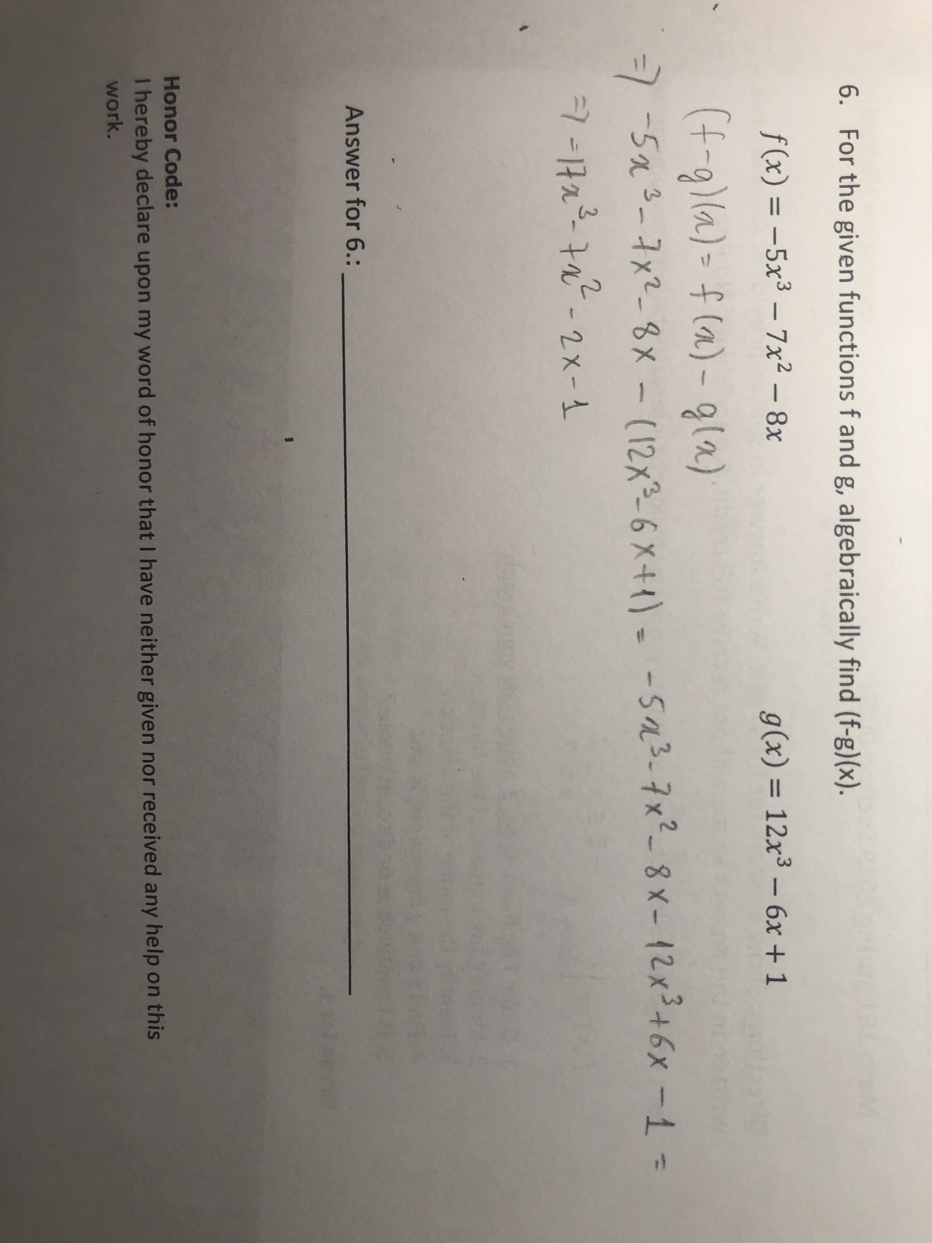 6. For the given functions f and g, algebraically find (f-g)(x)
f(x) = -5x3- 7x2 - 8x
g(x) = 12x3- 6x + 1
(f-gla)- f(a)-gla)
75a-1x2_ Gx - (12x3-6 X4{)
-5a3-7x- 8 x- {2x3+6x -1 -
-11a-1- 2x-1
Answer for 6.: _
Honor Code:
I hereby declare upon my word of honor that I have neither given nor received any help on this
work.
