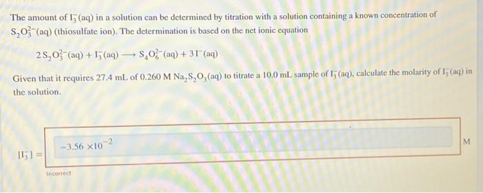 The amount of 15 (aq) in a solution can be determined by titration with a solution containing a known concentration of
S₂O3(aq) (thiosulfate ion). The determination is based on the net ionic equation
25,0 (aq) + 13(aq) → SO2 (aq) + 31 (aq)
Given that it requires 27.4 mL of 0.260 M Na₂S₂O, (aq) to titrate a 10.0 mL sample of 15 (aq), calculate the molarity of 15 (aq) in
the solution.
[1₁]=
-3.56 x107
Incorrect
M