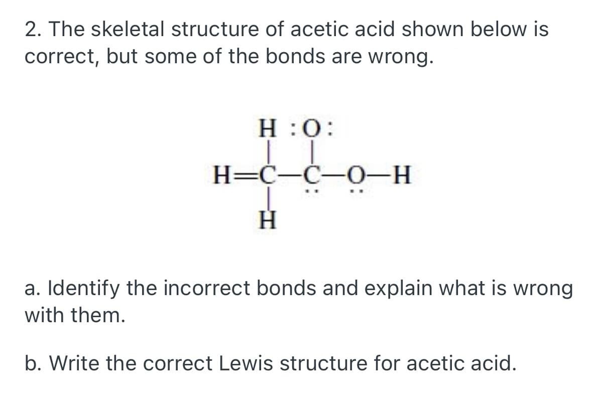 2. The skeletal structure of acetic acid shown below is
correct, but some of the bonds are wrong.
H:O:
co
H=C-C-0-H
H
a. Identify the incorrect bonds and explain what is wrong
with them.
b. Write the correct Lewis structure for acetic acid.