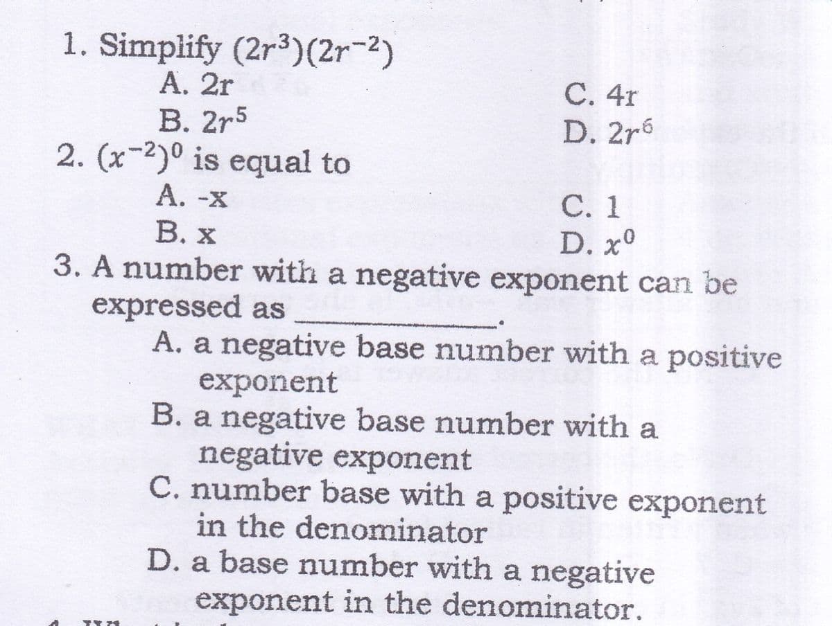 1. Simplify (2r3)(2r-2)
А. 2r
В. 2r5
2. (x-2)0 is equal to
А. -х
В. х
С. 4r
D. 2r6
С. 1
D. x°
3. A number with a negative exponent can be
expressed as
A. a negative base number with a positive
exponent
B. a negative base number with a
negative exponent
C. number base with a positive exponent
in the denominator
D. a base number with a negative
exponent in the denominator.
