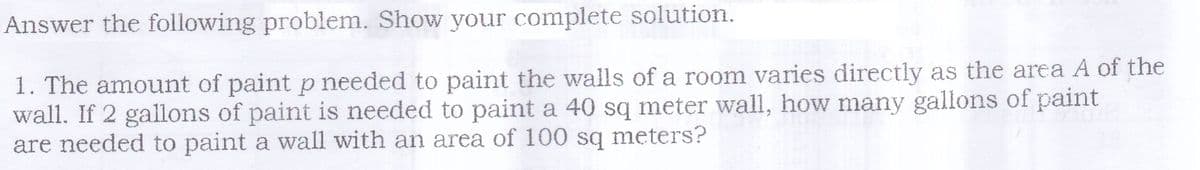 Answer the following problem. Show your complete solution.
1. The amount of paint p needed to paint the walls of a room varies directly as the area A of the
wall. If 2 gallons of paint is needed to paint a 40 sq meter wall, how many gallons of paint
are needed to paint a wall with an area of 100 sq meters?
