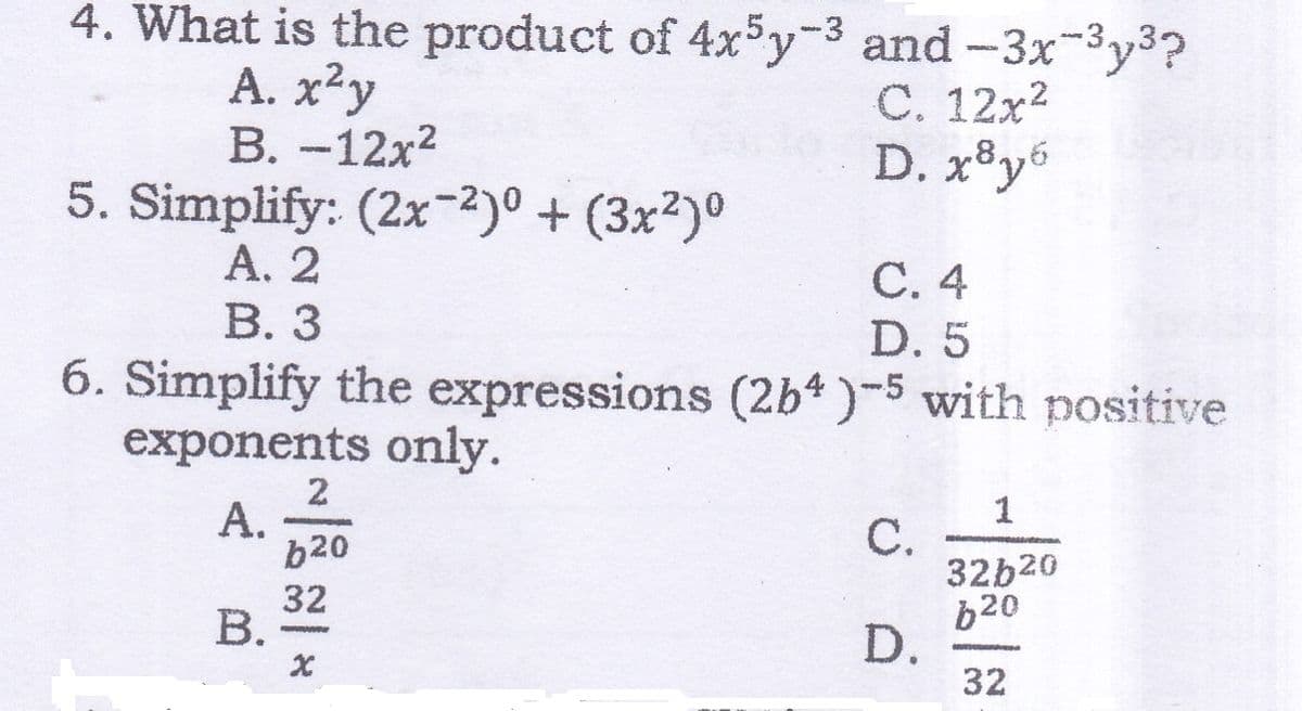 4. What is the product of 4x³y-3 and-3x-3y3?
С. 12х2
D. xºy6
A. x²y
В. -12х2
5. Simplify: (2x-2)0 + (3x²)º
А. 2
В. З
,8.
С. 4
D. 5
6. Simplify the expressions (2b*)-5 with positive
exponents only.
1
С.
32b20
b20
D.
32
A.
b20
32
В.
*
