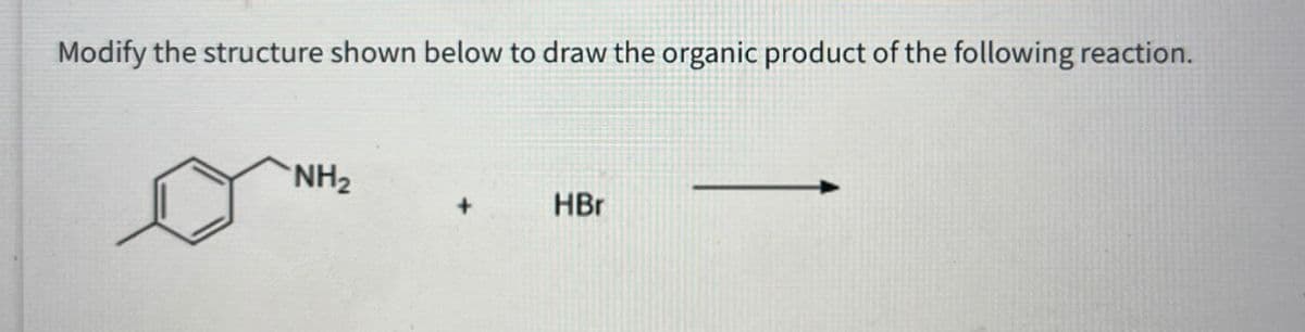 Modify the structure shown below to draw the organic product of the following reaction.
NH2
+
HBr