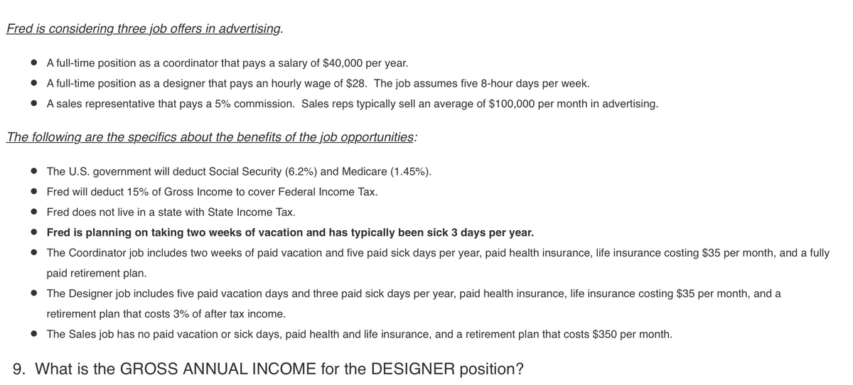 Fred is considering three job offers in advertising.
• A full-time position as a coordinator that pays a salary of $40,000 per year.
• A full-time position as a designer that pays an hourly wage of $28. The job assumes five 8-hour days per week.
• A sales representative that pays a 5% commission. Sales reps typically sell an average of $100,000 per month in advertising.
The following are the specifics about the benefits of the job opportunities:
• The U.S. government will deduct Social Security (6.2%) and Medicare (1.45%).
• Fred will deduct 15% of Gross Income to cover Federal Income Tax.
• Fred does not live in a state with State Income Tax.
• Fred is planning on taking two weeks of vacation and has typically been sick 3 days per year.
• The Coordinator job includes two weeks of paid vacation and five paid sick days per year, paid health insurance, life insurance costing $35 per month, and a fully
paid retirement plan.
• The Designer job includes five paid vacation days and three paid sick days per year, paid health insurance, life insurance costing $35 per month, and a
retirement plan that costs 3% of after tax income.
• The Sales job has no paid vacation or sick days, paid health and life insurance, and a retirement plan that costs $350 per month.
9. What is the GROSS ANNUAL INCOME for the DESIGNER position?
