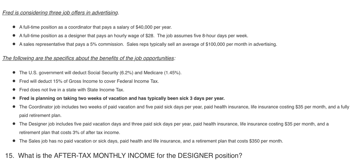 Fred is considering three job offers in advertising.
A full-time position as a coordinator that pays a salary of $40,000 per year.
• A full-time position as a designer that pays an hourly wage of $28. The job assumes five 8-hour days per week.
• A sales representative that pays a 5% commission. Sales reps typically sell an average of $100,000 per month in advertising.
The following are the specifics about the benefits of the job opportunities:
• The U.S. government will deduct Social Security (6.2%) and Medicare (1.45%).
• Fred will deduct 15% of Gross Income to cover Federal Income Tax.
Fred does not live in a state with State Income Tax.
Fred is planning on taking two weeks of vacation and has typically been sick 3 days per year.
• The Coordinator job includes two weeks of paid vacation and five paid sick days per year, paid health insurance, life insurance costing $35 per month, and a fully
paid retirement plan.
• The Designer job includes five paid vacation days and three paid sick days per year, paid health insurance, life insurance costing $35 per month, and a
retirement plan that costs 3% of after tax income.
• The Sales job has no paid vacation or sick days, paid health and life insurance, and a retirement plan that costs $350 per month.
15. What is the AFTER-TAX MONTHLY INCOME for the DESIGNER position?
