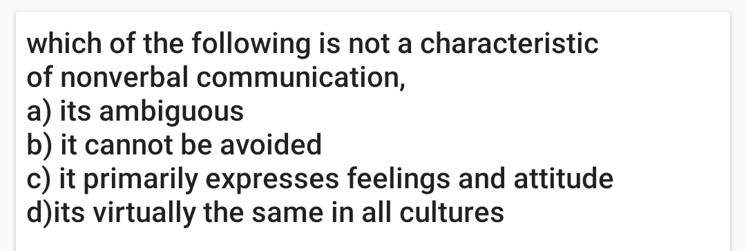 which of the following is not a characteristic
of nonverbal communication,
a) its ambiguous
b) it cannot be avoided
c) it primarily expresses feelings and attitude
d)its virtually the same in all cultures
