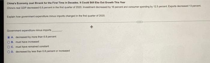 China's Economy Just Shrank for the First Time in Decades. It Could Still Eke Out Growth This Year
China's real GDP decreased 6.8 percent in the first quarter of 2020. Investment decreased by 16 percent and consumer spending by 12.5 percent. Exports decreased 13 percent.
Explain how gavemment expenditure minus imports changed in the first quarter of 2020.
Government expenditure minus imports
O A. decreased by more than 6.8 percent
O B. must have increased
OC. must have remained constant
O D. decreased by less than 6.8 percent or increased
