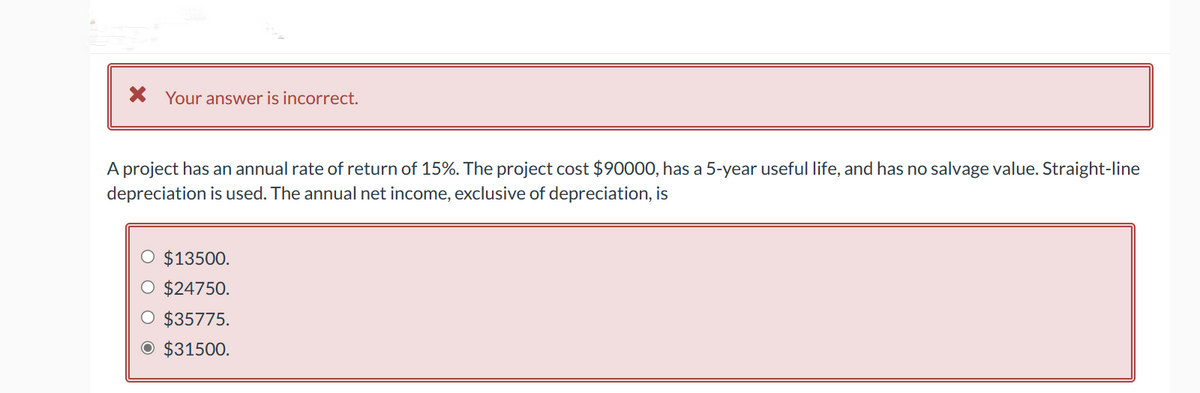 * Your answer is incorrect.
A project has an annual rate of return of 15%. The project cost $90000, has a 5-year useful life, and has no salvage value. Straight-line
depreciation is used. The annual net income, exclusive of depreciation, is
O $13500.
O $24750.
$35775.
O $31500.