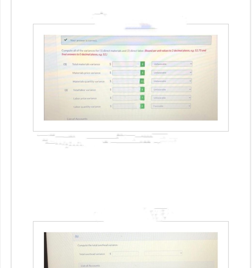 ✓ Your answer is correct.
Compute all of the variances for (1) direct materials and (2) direct labor. (Round per unit values to 2 decimal places, eg. 52.75 and
final answers to O decimal places, eg. 52.)
(1)
(2)
Total materials variance
Materials price variance
Total labor variance
Materials quantity variance $
Labor price variance
Labor quantity variance
List of Accounts
(b)
$
$
List of Accounts
S
$
Compute the total overhead variance
Total overhead variance S
Unfavorable
Unfavorable
Unfavorable
Unfavorable
Unfavorable
Favorable