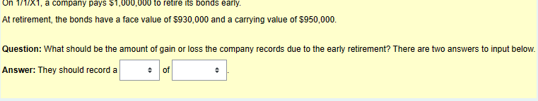 On 1/1/X1, a company pays $1,000,000 to retire its bonds early.
At retirement, the bonds have a face value of $930,000 and a carrying value of $950,000.
Question: What should be the amount of gain or loss the company records due to the early retirement? There are two answers to input below.
Answer: They should record a
of