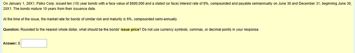 On January 1, 20X1, Palko Corp. issued ten (10) year bonds with a face value of $600,000 and a stated (or face) interest rate of 8%, compounded and payable semiannually on June 30 and December 31, beginning June 30,
20X1. The bonds mature 10 years from their issuance date.
At the time of the issue, the market rate for bonds of similar risk and maturity is 6%, compounded semi-annually.
Question: Rounded to the nearest whole dollar, what should be the bonds' issue price? Do not use currency symbols, commas, or decimal points in your response.
Answer: $