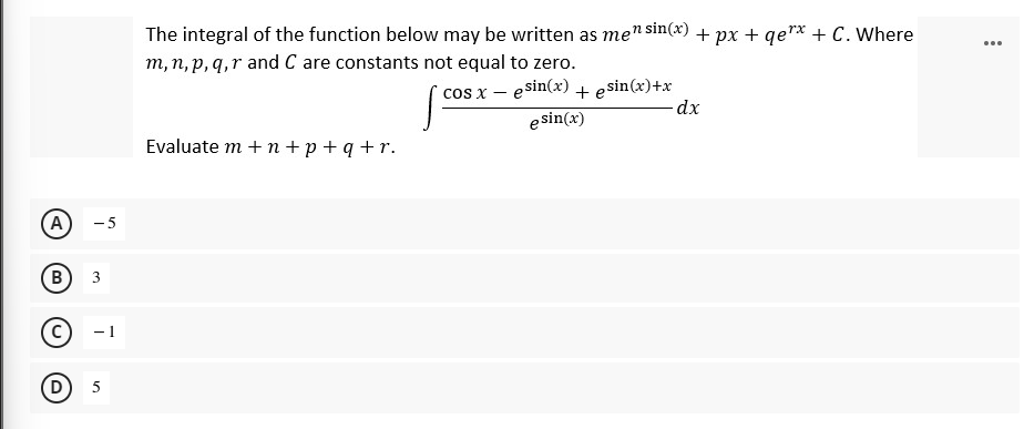 The integral of the function below may be written as men sin(x) + px + qe"* + C. Where
m, n, p,q,r and C are constants not equal to zero.
...
cos x – esin(x) + esin(x)+x
e sin(x)
-dx
Evaluate m + n + p +q +r.
A
-5
В
3
- 1
B,
