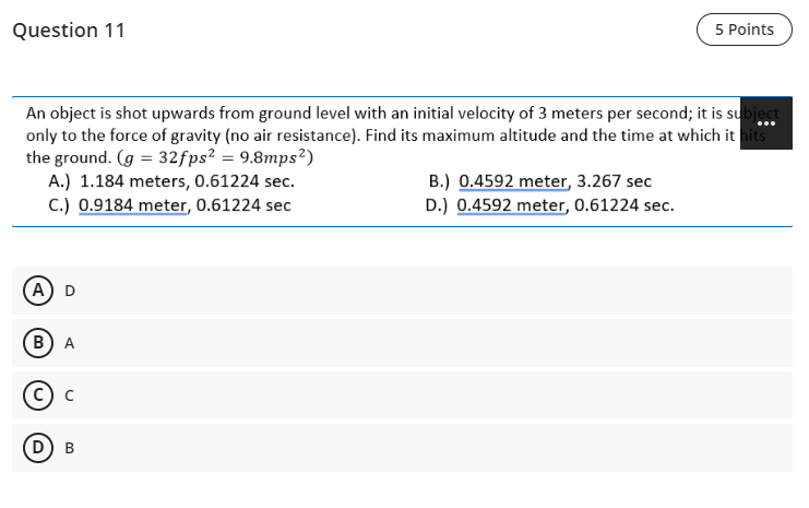 Question 11
5 Points
An object is shot upwards from ground level with an initial velocity of 3 meters per second; it is subject
only to the force of gravity (no air resistance). Find its maximum altitude and the time at which it hits
the ground. (g = 32fps² = 9.8mps²)
A.) 1.184 meters, 0.61224 sec.
C.) 0.9184 meter, 0.61224 sec
...
B.) 0.4592 meter, 3.267 sec
D.) 0.4592 meter, 0.61224 sec.
A) D
B)A
D) B
