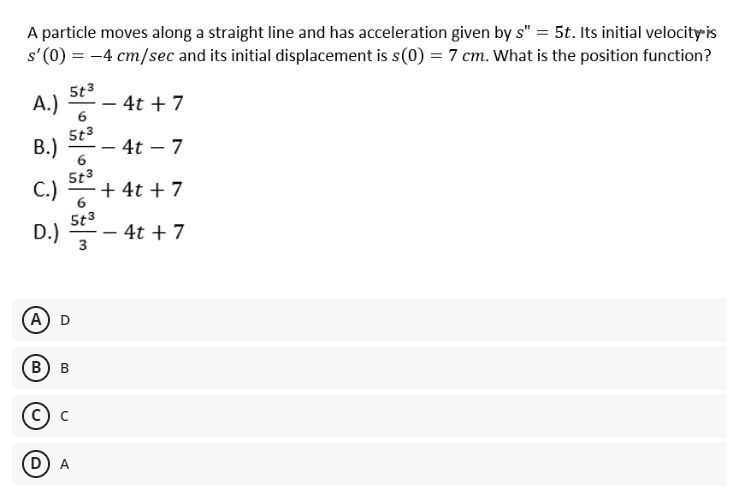 A particle moves along a straight line and has acceleration given by s" = 5t. Its initial velocity is
s'(0) = -4 cm/sec and its initial displacement is s(0) = 7 cm. What is the position function?
5t3
A.)
- 4t + 7
5t3
В.)
4t – 7
5t3
C.)
+ 4t + 7
-
6
5t3
D.)
- 4t + 7
А) D
В) в
с) с
D
3.
