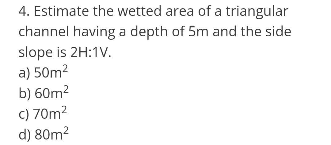 4. Estimate the wetted area of a triangular
channel having a depth of 5m and the side
slope is 2H:1V.
a) 50m²
b) 60m²
c) 70m2
d) 80m²
