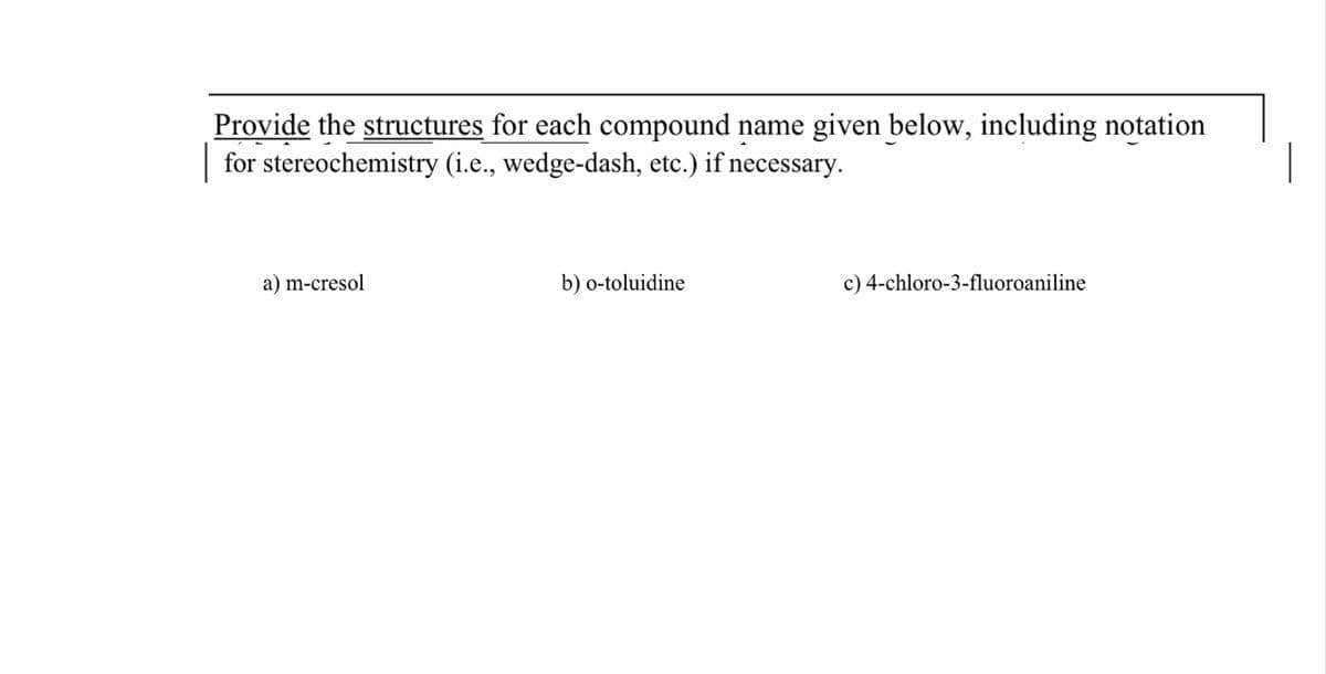 Provide the structures for each compound name given below, including notation
for stereochemistry (i.e., wedge-dash, etc.) if necessary.
a) m-cresol
b) o-toluidine
c) 4-chloro-3-fluoroaniline
