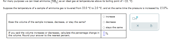 For many purposes we can treat ammonia (NH3) as an ideal gas at temperatures above its boiling point of -33. °C.
Suppose the temperature of a sample of ammonia gas is lowered from 33.0 °C to 2.0 °C, and at the same time the pressure is increased by 15.0%.
O increase
Does the volume of the sample increase, decrease, or stay the same?
O decrease
x
Ostays the same
If you said the volume increases or decreases, calculate the percentage change in
the volume. Round your answer to the nearest percent.
%]