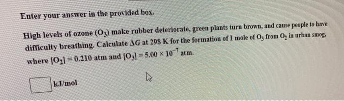 Enter your answer in the provided box.
High levels of ozone (03) make rubber deteriorate, green plants turn brown, and cause people to have
difficulty breathing. Calculate AG at 298 K for the formation of 1 mole of O3 from O₂ in urban smog,
where [0₂] 0.210 atm and [03]=5.00 × 10 atm.
h
kJ/mol