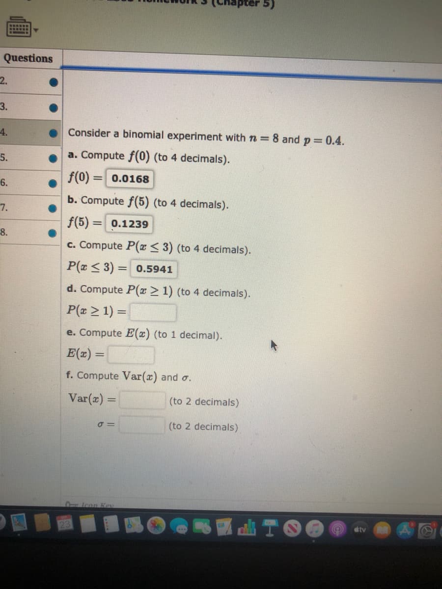 Consider a binomial experiment with n =8 and p 0.4.
a. Compute f(0) (to 4 decimals).
f(0) = 0.0168
%3D
b. Compute f(5) (to 4 decimals).
f(5) = 0.1239
%3D
c. Compute P(x< 3) (to 4 decimals).
P(z < 3) = 0.5941
%3D
d. Compute P(x> 1) (to 4 decimals).
P(z > 1) =
e. Compute E(x) (to 1 decimal).
E(z) =
%3D
f. Compute Var(x) and o.
Var(z) =
(to 2 decimals)
%3D
(to 2 decimals)
