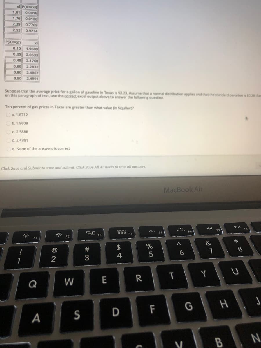 x P(X<=xl)
1,61
0.0016
1.76
0.0126
2.39
0.7769
2,53
0.9234
xl
0.10 1.9609
0,20
2.0533
0.40 2.1768
0,60 2.2832
0,80
2.4067
0.90 24991
Suppose that the average price for a gallon of gasoline in Texas is $2.23. Assume that a normal distribution applies and that the standard deviation is $0.28. Bam
on this paragraph of text, use the correct excel output above to answer the following question.
Ten percent of gas prices in Texas are greater than what value (in $/gallon)?
a. 1.8712
b. 1.9609
C. 2.5888
d. 2.4991
e. None of the answers is correct
Click Saue and Submit to save and submit, Click Save All Answers to save all ansuers.
MacBook Air
F7
D00
F5
F3
F2
*
&
$
%
8
5
6
2
3
Y U
W
E
R
Q
F
G H J
A
S
N.
D
