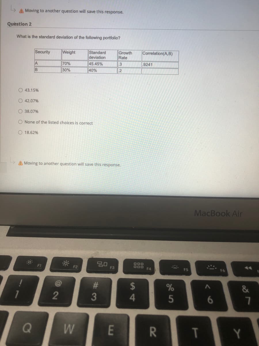 A Moving to another question will save this response.
Quèstion 2
What is the standard deviation of the following portfolio?
Growth
Rate
Standard
deviation
45.45%
40%
Security
Weight
Correlation(A,B)
70%
30%
.3
.9241
IB
.2
O 43.15%
O 42.07%
O 38.07%
O None of the listed choices is correct
O 18.62%
A Moving to another question will save this response.
MacBook Air
20
F3
O00
F1
F2
F4
F5
F6
2$
4
2
6.
Q
W
T
Y
7
# 3
