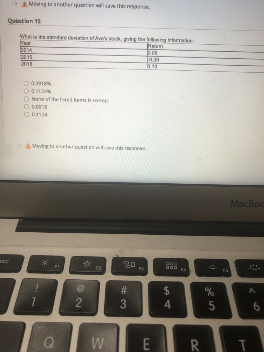 > A Moving to another question will save this response.
Question 15
What is the standard deviation of Ava's stock, giving the following information:
Year
2014
2015
2016
Return
0.06
0.09
0.13
O 0.0918%
O 0.1124%
O None of the listed items is correct
O 0.0918
O 0.1124
A Moving to another question will save this response.
MacBoc
esc
20
F3
F1
F2
O00 F4
F5
2$
2
6.
W
E
R
#3
