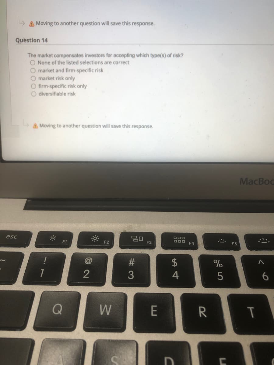 A Moving to another question will save this response.
Question 14
The market compensates investors for accepting which type(s) of risk?
O None of the listed selections are correct
O market and firm-specific risk
O market risk only
O firm-specific risk only
O diversifiable risk
A Moving to another question will save this response.
MacBoc
esc
F1
F2
F3
F4
F5
#
$
2
4
W
E
T
60
