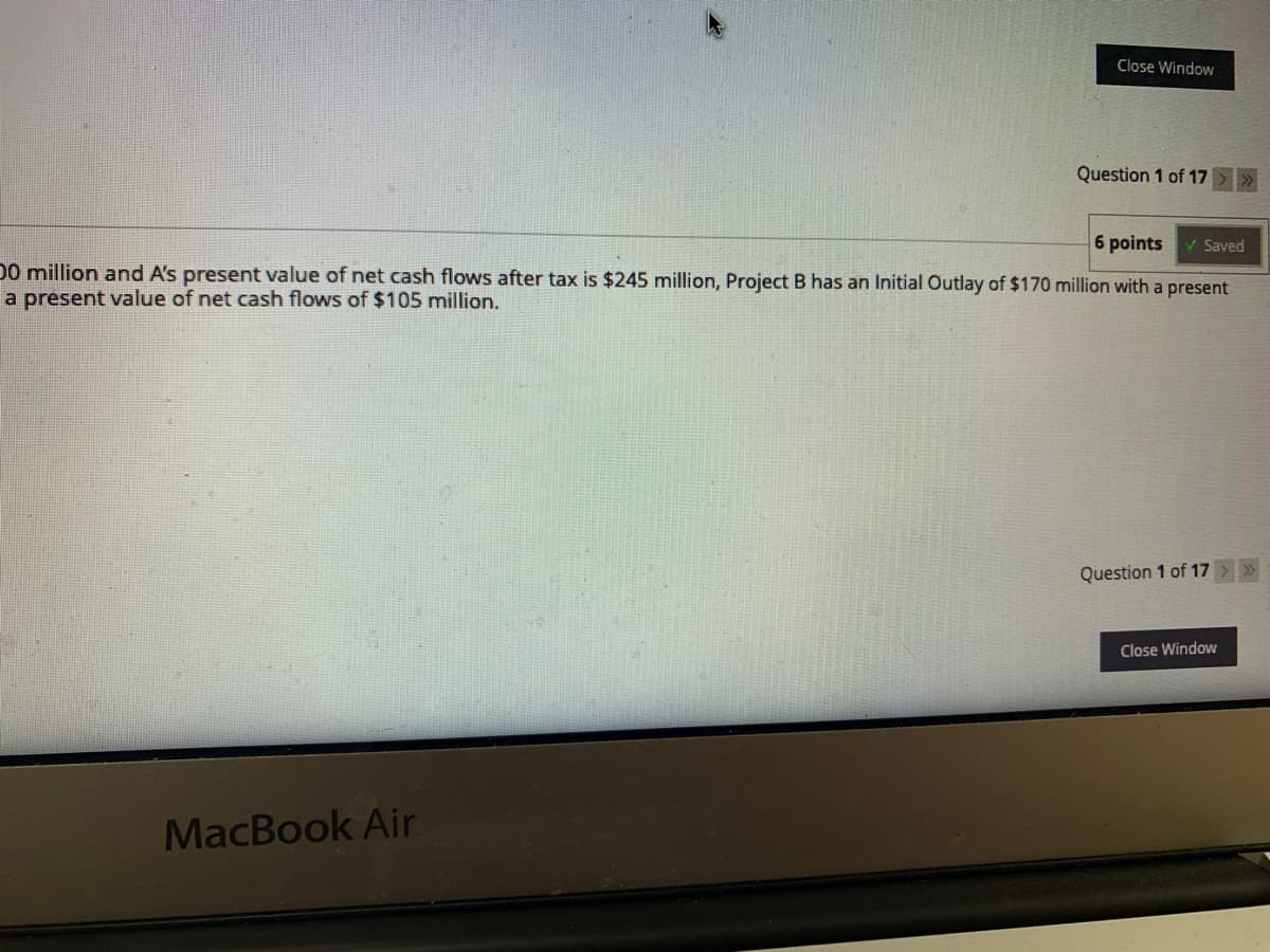 Close Window
Question 1 of 17
6 points
V Saved
D0 million and A's present value of net cash flows after tax is $245 million, Project B has an Initial Outlay of $170 million with a present
a present value of net cash flows of $105 million,
Question 1 of 17 >
Close Window
MacBook Air
