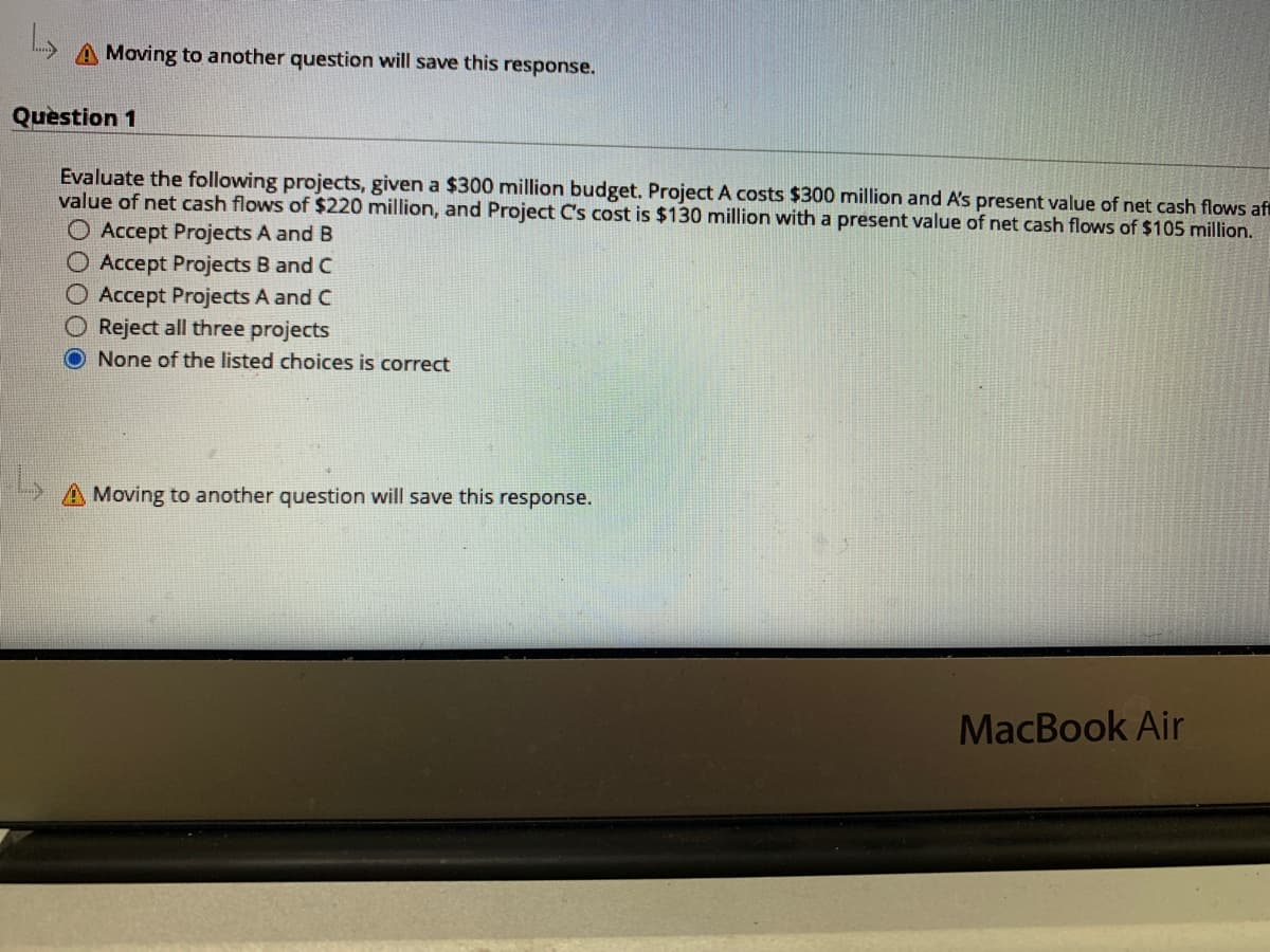 A Moving to another question will save this response.
Question 1
Evaluate the following projects, given a $300 million budget. Project A costs $300 million and A's present value of net cash flows af
value of net cash flows of $220 million, and Project C's cost is $130 million with a present value of net cash flows of $105 million.
O Accept Projects A and B
O Accept Projects B and C
O Accept Projects A and C
O Reject all three projects
O None of the listed choices is correct
Moving to another question will save this response.
MacBook Air
