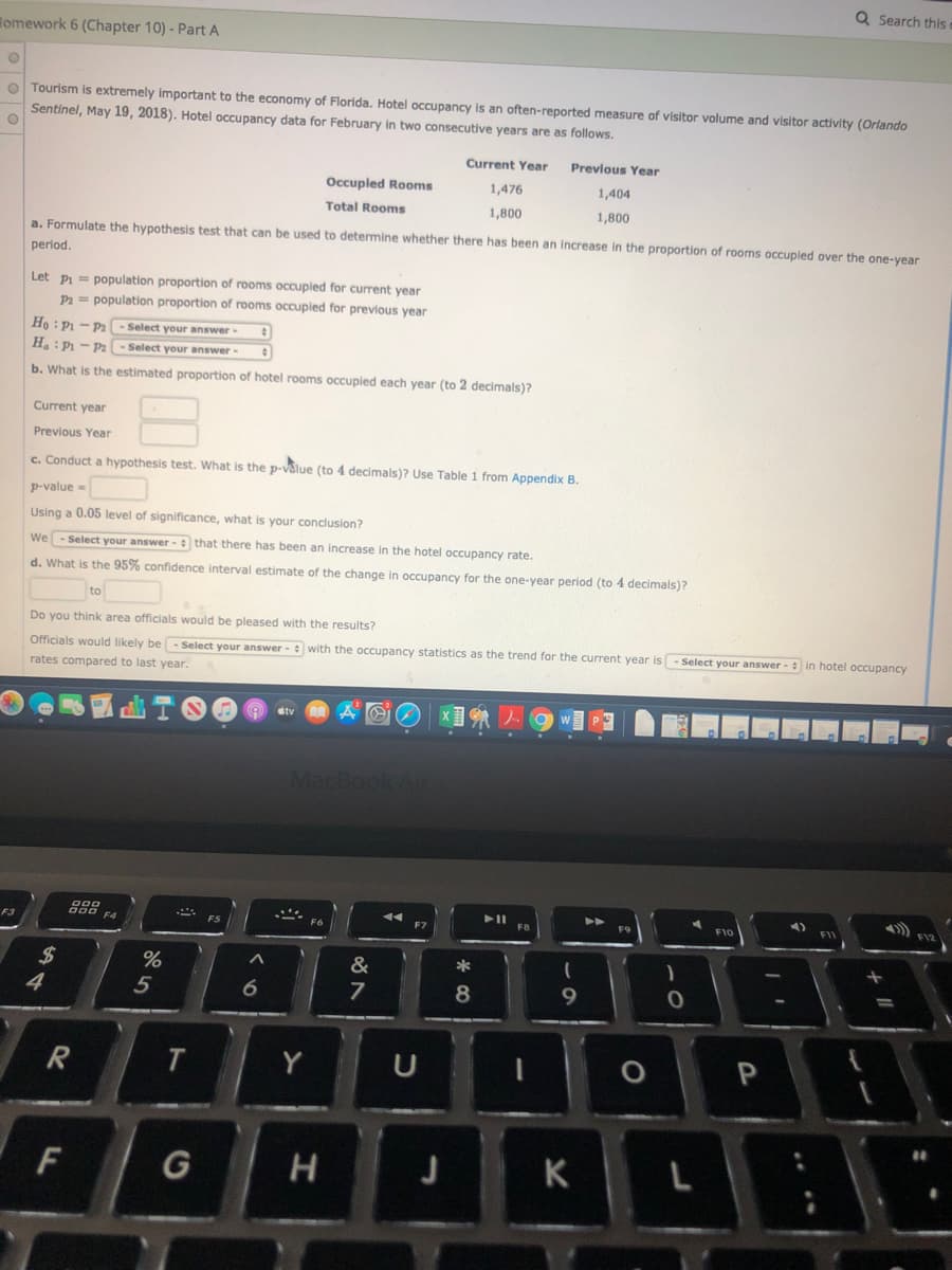 Q Search this
omework 6 (Chapter 10) - Part A
O Tourism is extremely important to the economy of Florida. Hotel occupancy is an often-reported measure of visitor volume and visitor activity (Orlando
Sentinel, May 19, 2018). Hotel occupancy data for February in two consecutive years are as follows.
Current Year
Previous Year
Occupled Rooms
1,476
1,404
Total Rooms
1,800
1,800
a. Formulate the hypothesis test that can be used to determine whether there has been an increase in the proportion of rooms occupled over the one-year
period.
Let pi = population proportion of rooms occupied for current year
Pa = population proportion of rooms occupled for previous year
Ho : P1 - Pa - Select your answer
H: P - Pa
Select your answer
b. What is the estimated proportion of hotel rooms occupied each year (to 2 decimals)?
Current year
Previous Year
c. Conduct a hypothesis test. What is the p-vålue (to 4 decimals)? Use Table 1 from Appendix B.
p-value=
Using a 0.05 level of significance, what is your conclusion?
We - Select your answer- that there has been an increase in the hotel occupancy rate.
d. What is the 95% confidence interval estimate of the change in occupancy for the one-year period (to 4 decimals)?
to
Do you think area officials would be pleased with the results?
Officials would likely be- Select your answer - with the occupancy statistics as the trend for the current year is
Select your answer - in hotel occupancy
rates compared to last year.
MacBook Air
F10
FI
F3
F7
&
*
%24
4
%
5
8
9
Y
G
J
K
L
