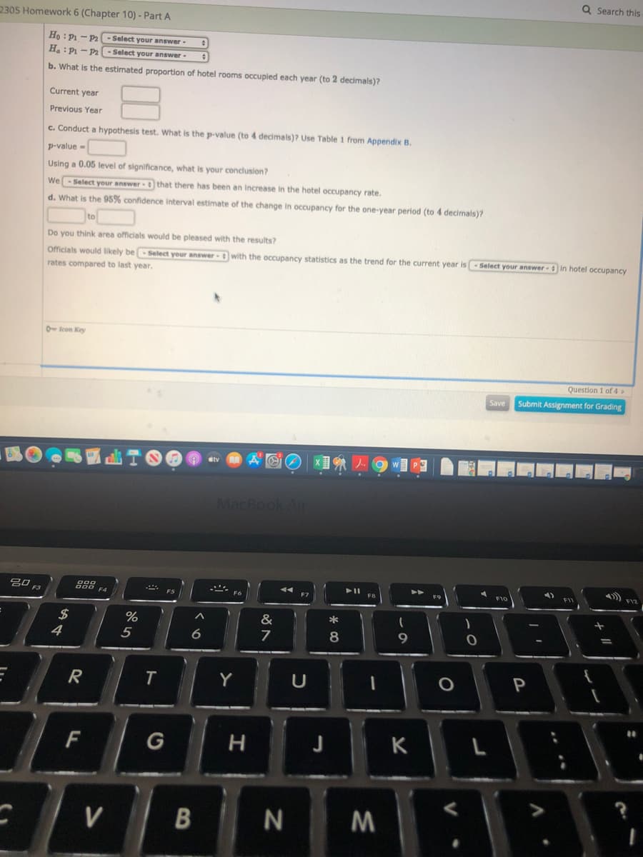 Q Search this
2305 Homework 6 (Chapter 10) - Part A
Ho : P1 - P2
Select your answer -
Ha : Pi - P2
Select your answer-
b. What is the estimated proportion of hotel rooms occupied each year (to 2 decimals)?
Current year
Previous Year
c. Conduct a hypothesis test. What is the p-value (to 4 decimals)? Use Table 1 from Appendix B.
p-value -
Using a 0.05 level of significance, what is your conclusion?
We-Select your answer that there has been an increase in the hotel occupancy rate.
d. What is the 95% confidence interval estimate of the change in occupancy for the one-year period (to 4 decimals)?
to
Do you think area officials would be pleased with the results?
Officials would likely be-Select your answer- with the occupancy statistics as the trend for the current year is- Select your answer in hotel occupancy
rates compared to last year.
O lcon Key
Question 1 of 4>
Save
Submit Assignment for Grading
MacBook An
4)
FI
吕口
F3
%
&
*
4
5
8
%3D
Y
U
P
F
G
H
J
V
N
