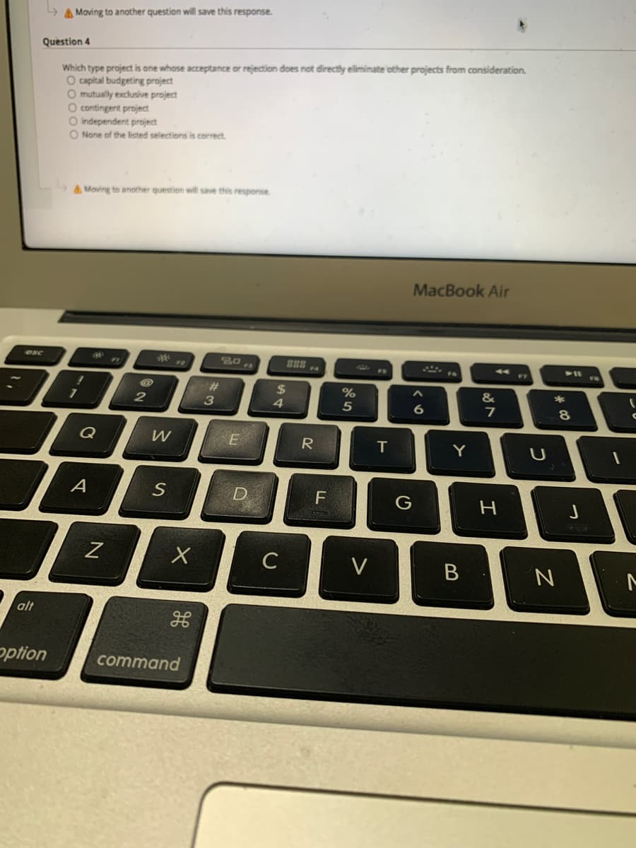 A Moving to another question will save this response.
Question 4
Which type project is one whose acceptance or rejection does not directly eliminate other projects from consideration.
O capital budgeting project
O mutually exclusive project
O contingent project
O independent project
O None of the listed selections is correct
A Moving to another question will save this respeonse
MacBook Air
esc
V11
FI
F7
F4
F6
F5
%23
%24
4.
&
5
Q
R
Y
U
A
D.
F
C
V
alt
option
command
