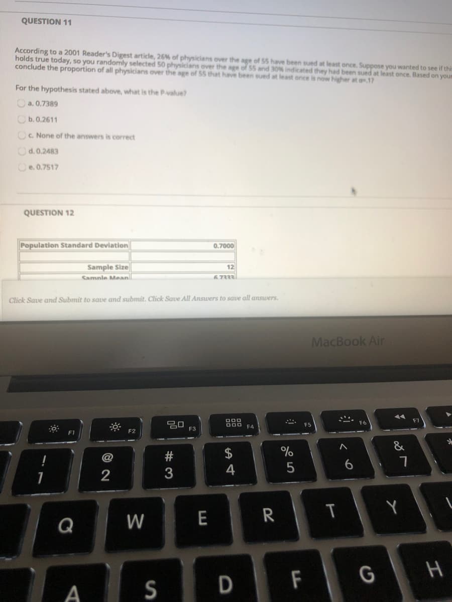 QUESTION 11
According to a 2001 Reader's Digest article, 26% of physicians over the age of 55 have been sued at least once. Suppose you wanted to see if this
holds true today, so you randomly selected 50 physicians over the age of 55 and 30% indicated they had been sued at least once. Based on your
conclude the proportion of all physicians over the age of 55 that have been sued at least once is now higher at a.17
For the hypothesis stated above, what is the Pvalue?
O a. 0.7389
O b.0.2611
OC. None of the answers is correct
Od. 0.2483
Oe. 0.7517
QUESTION 12
Population Standard Deviation
0.7000
Sample Size
12
Samnle Mean
6.7333
Click Save and Submit to save and submit, Click Save All Answers to save all answers.
MacBook Air
D00 F4
F5
F3
&
4
Y
E
R
Q
F
G
H
A
S
D
© 2N
